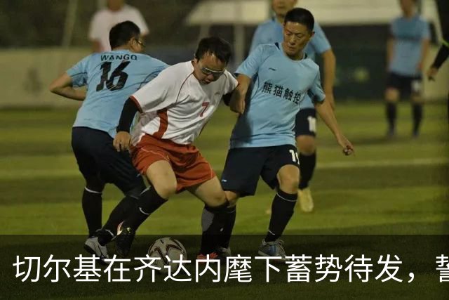 切尔基在齐达内麾下蓄势待发，誓为法国队承担更重使命